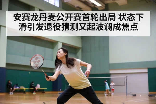 安赛龙丹麦公开赛首轮出局 状态下滑引发退役猜测又起波澜成焦点