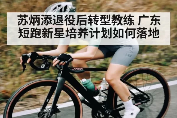 苏炳添退役后转型教练 广东短跑新星培养计划如何落地（NG28）