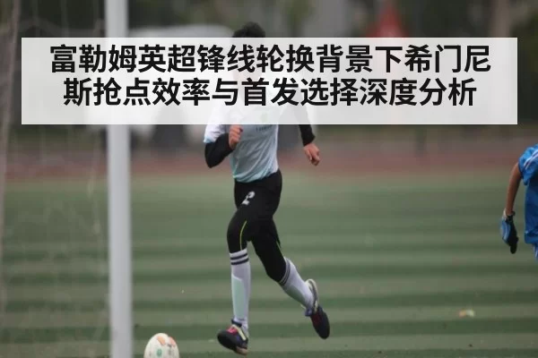 富勒姆英超锋线轮换背景下希门尼斯抢点效率与首发选择深度分析（NG28）